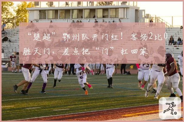 “楚超”鄂州队开门红！客场2比0胜天门，差点把“门”扛回家