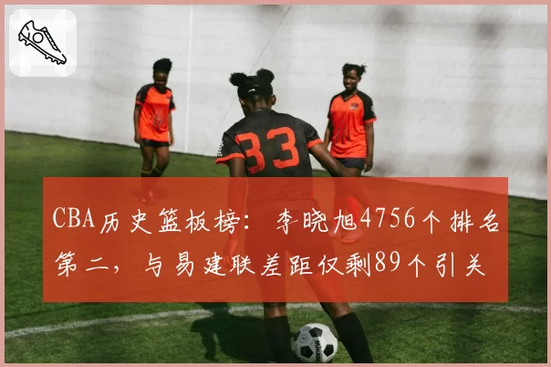 CBA历史篮板榜：李晓旭4756个排名第二，与易建联差距仅剩89个引关注