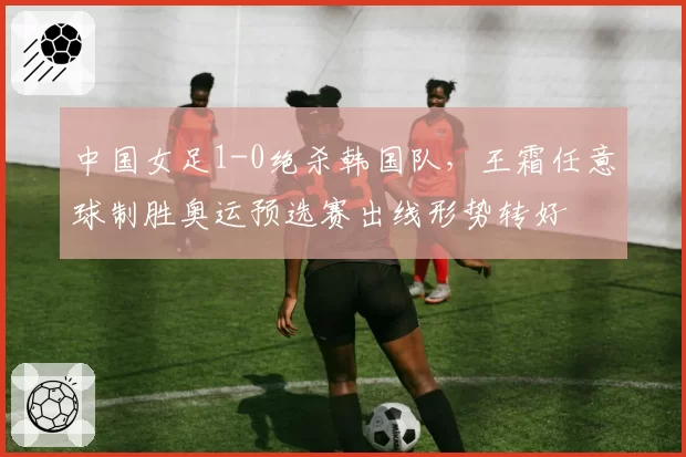 中国女足1-0绝杀韩国队，王霜任意球制胜奥运预选赛出线形势转好