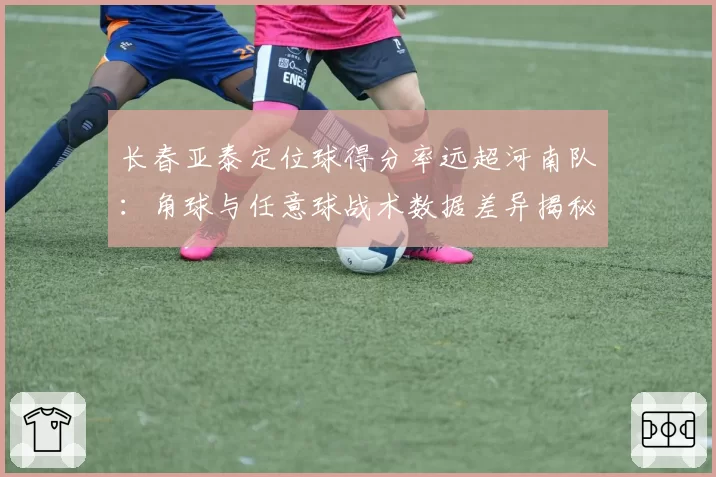长春亚泰定位球得分率远超河南队：角球与任意球战术数据差异揭秘