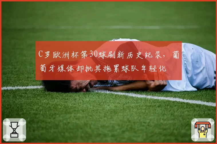 C罗欧洲杯第30球刷新历史纪录，葡萄牙媒体却批其拖累球队年轻化