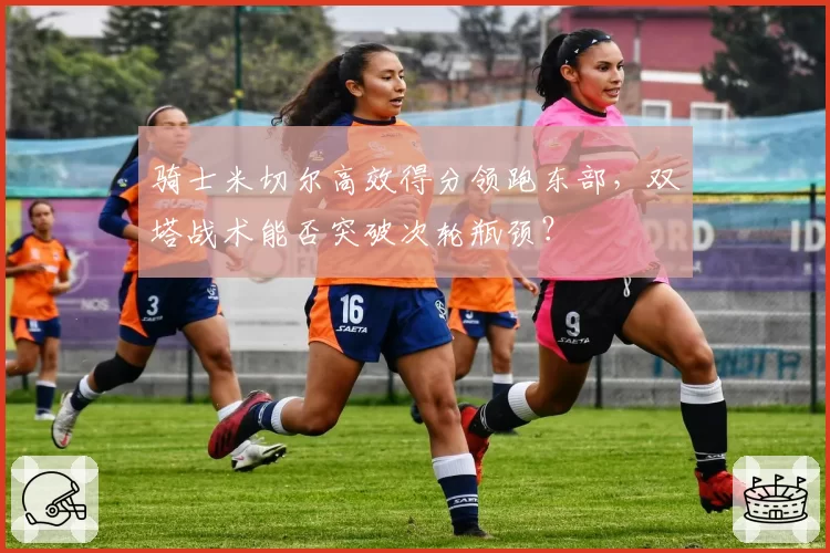 骑士米切尔高效得分领跑东部，双塔战术能否突破次轮瓶颈？