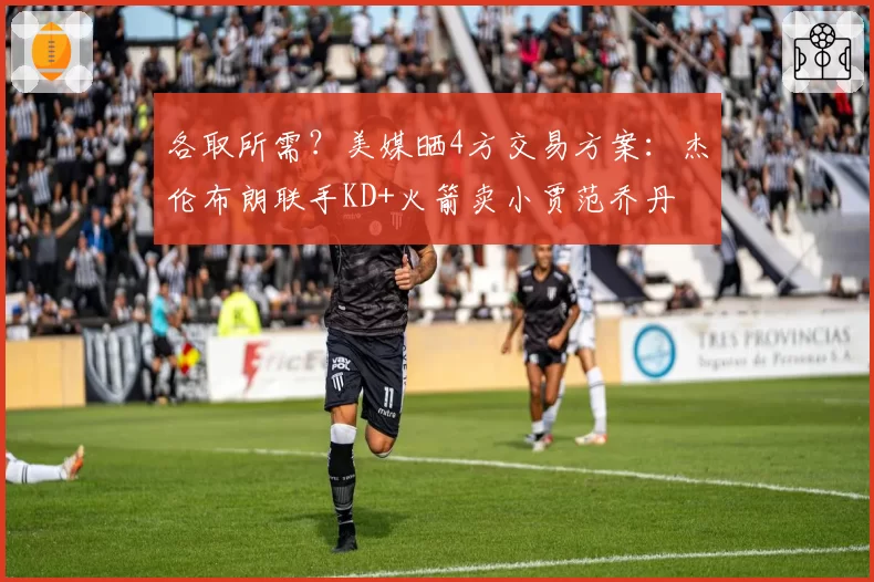 各取所需?美媒晒4方交易方案:杰伦布朗联手KD+火箭卖小贾范乔丹