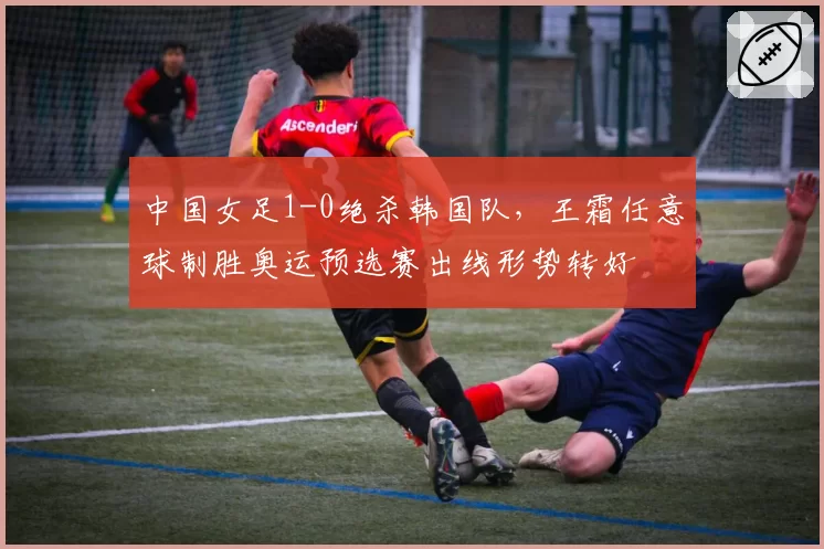 中国女足1-0绝杀韩国队，王霜任意球制胜奥运预选赛出线形势转好