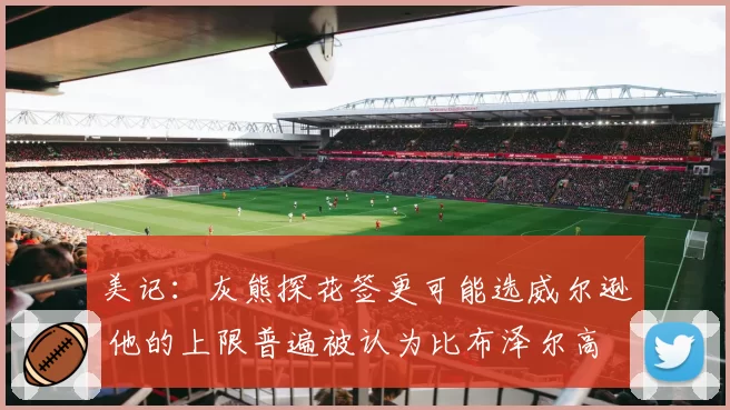 美记：灰熊探花签更可能选威尔逊 他的上限普遍被认为比布泽尔高