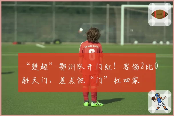 “楚超”鄂州队开门红！客场2比0胜天门，差点把“门”扛回家