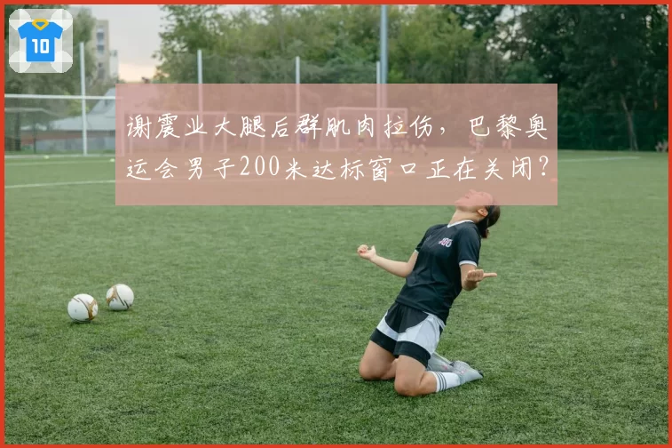 谢震业大腿后群肌肉拉伤,巴黎奥运会男子200米达标窗口正在关闭?