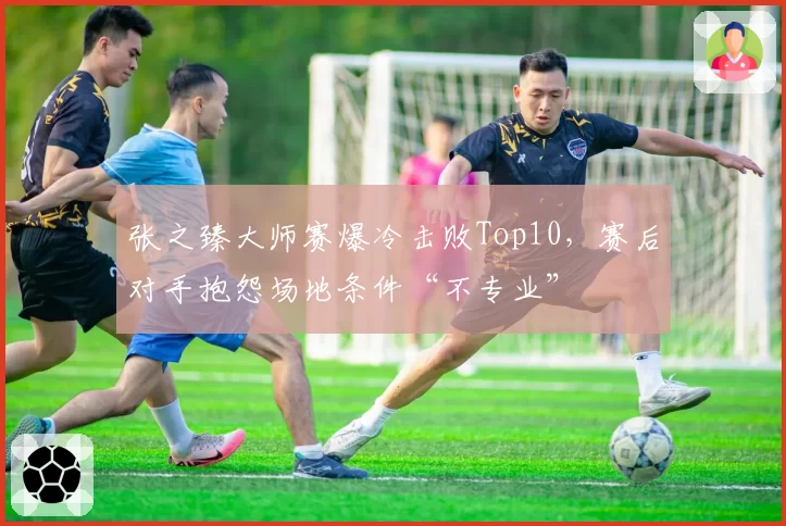 张之臻大师赛爆冷击败Top10，赛后对手抱怨场地条件“不专业”