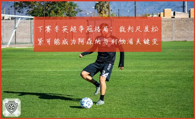 下赛季英超争冠格局:裁判尺度松紧可能成为阿森纳与利物浦关键变数