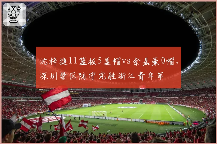 沈梓捷11篮板5盖帽vs余嘉豪0帽，深圳禁区防守完胜浙江青年军