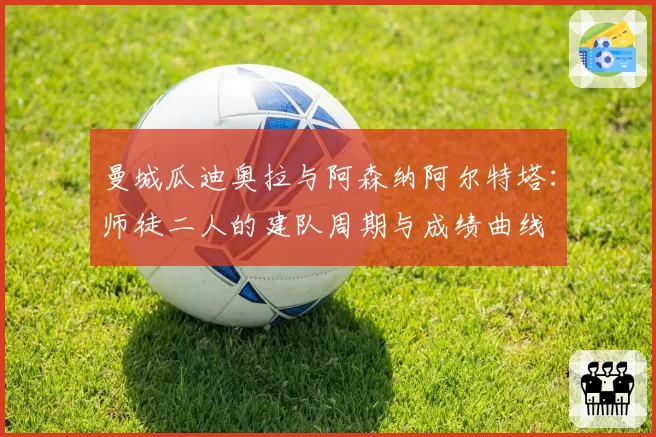 曼城瓜迪奥拉与阿森纳阿尔特塔:师徒二人的建队周期与成绩曲线