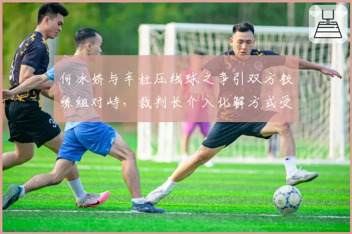 何冰娇与辛杜压线球之争引双方教练组对峙,裁判长介入化解方式受认可对比