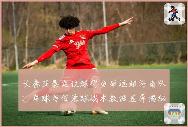 长春亚泰定位球得分率远超河南队：角球与任意球战术数据差异揭秘