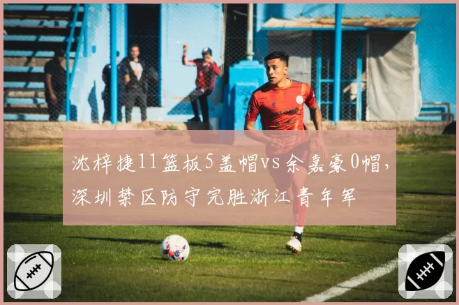 沈梓捷11篮板5盖帽vs余嘉豪0帽，深圳禁区防守完胜浙江青年军