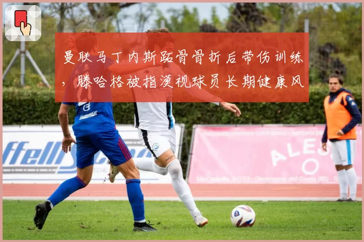 曼联马丁内斯跖骨骨折后带伤训练,滕哈格被指漠视球员长期健康风险