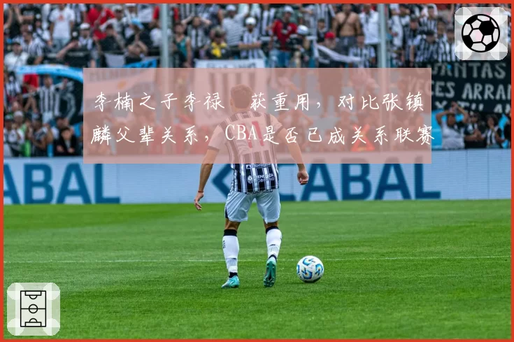 李楠之子李禄曈获重用，对比张镇麟父辈关系，CBA是否已成关系联赛？