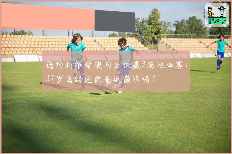 德约科维奇澳网后仅赢3场巡回赛，37岁高龄还能重返巅峰吗？