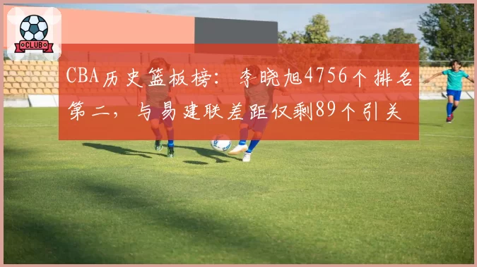 CBA历史篮板榜：李晓旭4756个排名第二，与易建联差距仅剩89个引关注