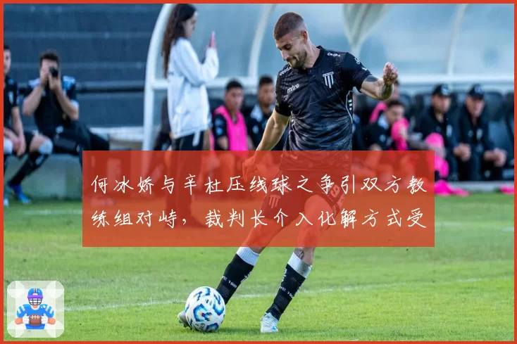 何冰娇与辛杜压线球之争引双方教练组对峙,裁判长介入化解方式受认可对比