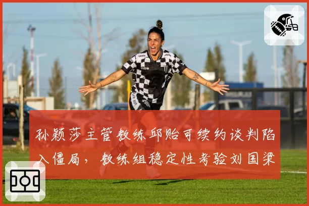 孙颖莎主管教练邱贻可续约谈判陷入僵局，教练组稳定性考验刘国梁智慧