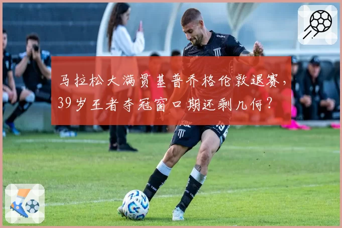 马拉松大满贯基普乔格伦敦退赛,39岁王者夺冠窗口期还剩几何?