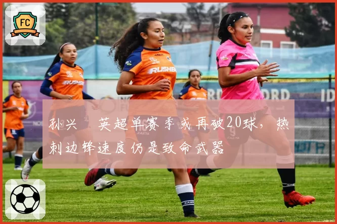 孙兴慜英超单赛季或再破20球，热刺边锋速度仍是致命武器