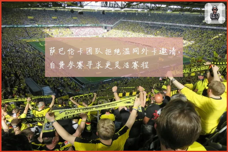 萨巴伦卡团队拒绝温网外卡邀请,自费参赛寻求更灵活赛程