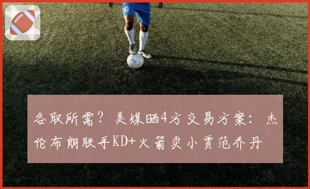 各取所需?美媒晒4方交易方案:杰伦布朗联手KD+火箭卖小贾范乔丹