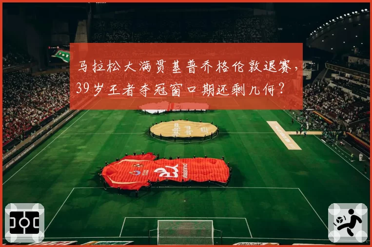 马拉松大满贯基普乔格伦敦退赛,39岁王者夺冠窗口期还剩几何?