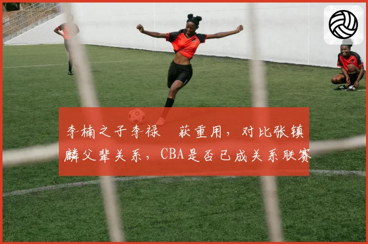 李楠之子李禄曈获重用,对比张镇麟父辈关系,CBA是否已成关系联赛?
