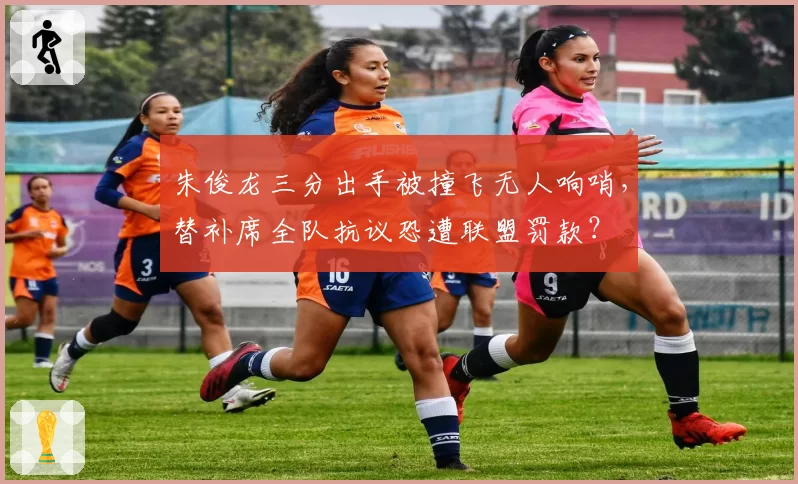 朱俊龙三分出手被撞飞无人响哨，替补席全队抗议恐遭联盟罚款？