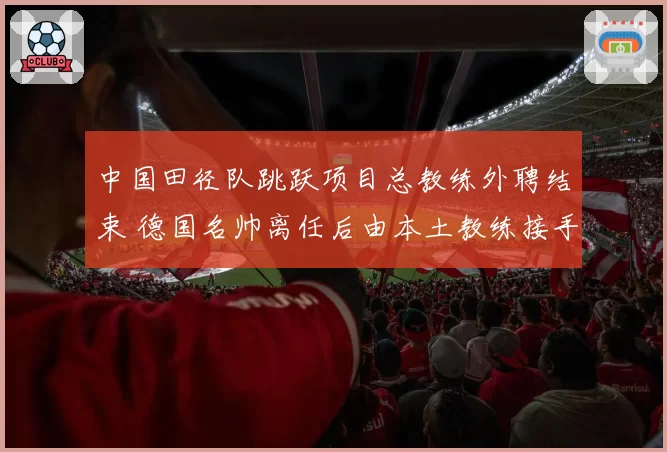 中国田径队跳跃项目总教练外聘结束 德国名帅离任后由本土教练接手