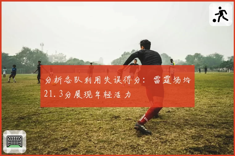 分析各队利用失误得分:雷霆场均21.3分展现年轻活力