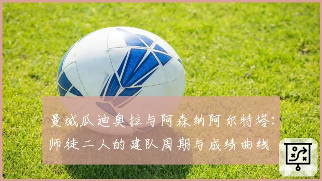 曼城瓜迪奥拉与阿森纳阿尔特塔:师徒二人的建队周期与成绩曲线