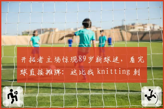 开拓者主场惊现89岁新球迷,看完球直接摊牌:这比我 knitting 刺激多了