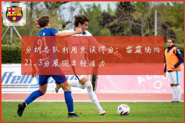 分析各队利用失误得分:雷霆场均21.3分展现年轻活力