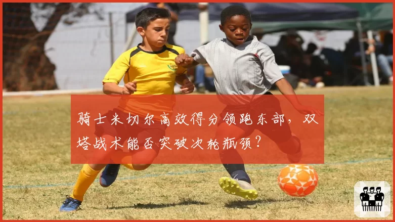骑士米切尔高效得分领跑东部，双塔战术能否突破次轮瓶颈？