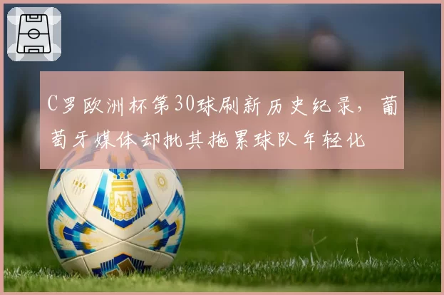C罗欧洲杯第30球刷新历史纪录，葡萄牙媒体却批其拖累球队年轻化