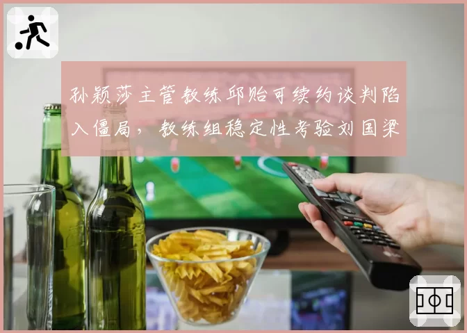 孙颖莎主管教练邱贻可续约谈判陷入僵局，教练组稳定性考验刘国梁智慧